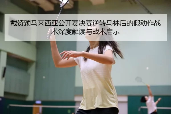 戴资颖马来西亚公开赛决赛逆转马林后的假动作战术深度解读与战术启示