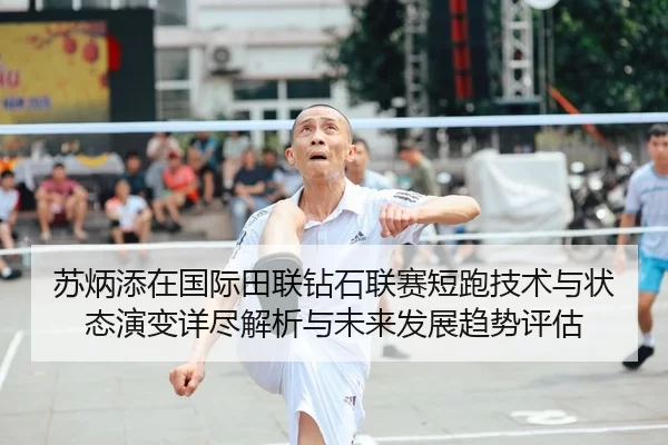 苏炳添在国际田联钻石联赛短跑技术与状态演变详尽解析与未来发展趋势评估